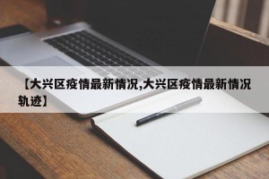 【大兴区疫情最新情况,大兴区疫情最新情况轨迹】