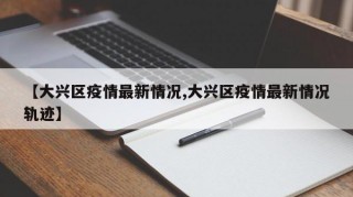 【大兴区疫情最新情况,大兴区疫情最新情况轨迹】