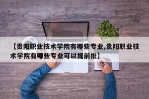 【贵阳职业技术学院有哪些专业,贵阳职业技术学院有哪些专业可以提前批】
