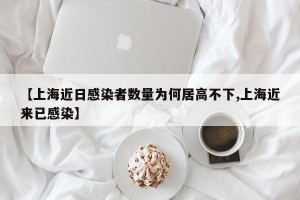 【上海近日感染者数量为何居高不下,上海近来已感染】