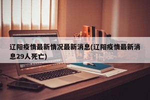 辽阳疫情最新情况最新消息(辽阳疫情最新消息29人死亡)
