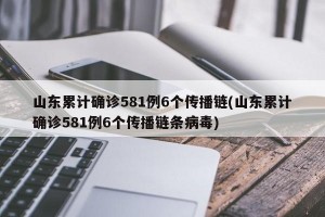 山东累计确诊581例6个传播链(山东累计确诊581例6个传播链条病毒)