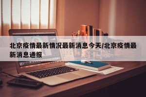 北京疫情最新情况最新消息今天/北京疫情最新消息通报