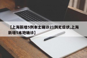 【上海新增5例本土确诊21例无症状,上海新增5本地确诊】