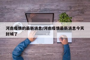 河南疫情的最新消息/河南疫情最新消息今天封城了