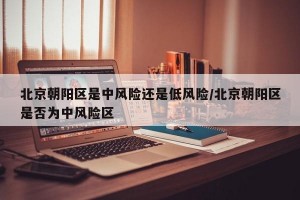 北京朝阳区是中风险还是低风险/北京朝阳区是否为中风险区