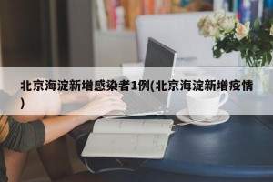 北京海淀新增感染者1例(北京海淀新增疫情)