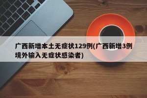广西新增本土无症状129例(广西新增3例境外输入无症状感染者)