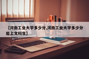 【河南工业大学多少分,河南工业大学多少分能上文科生】