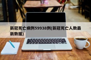 新冠死亡病例59938例(新冠死亡人数最新数据)