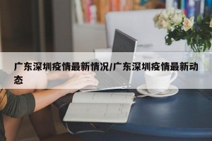 广东深圳疫情最新情况/广东深圳疫情最新动态