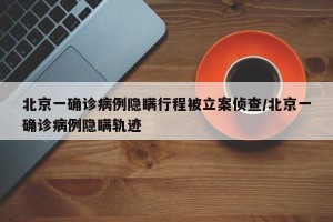 北京一确诊病例隐瞒行程被立案侦查/北京一确诊病例隐瞒轨迹