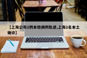 【上海公布2例本地病例轨迹,上海2名本土确诊】