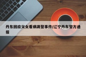 丹东回应父女看病袭警事件/辽宁丹东警方通报