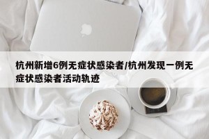 杭州新增6例无症状感染者/杭州发现一例无症状感染者活动轨迹