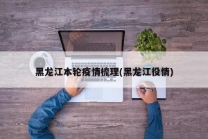 黑龙江本轮疫情梳理(黑龙江役情)