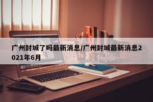 广州封城了吗最新消息/广州封城最新消息2021年6月