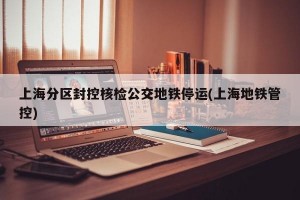 上海分区封控核检公交地铁停运(上海地铁管控)