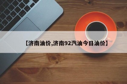 【济南油价,济南92汽油今日油价】