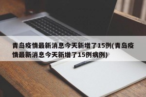 青岛疫情最新消息今天新增了15例(青岛疫情最新消息今天新增了15例病例)