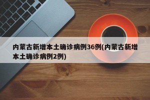 内蒙古新增本土确诊病例36例(内蒙古新增本土确诊病例2例)