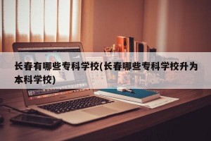 长春有哪些专科学校(长春哪些专科学校升为本科学校)