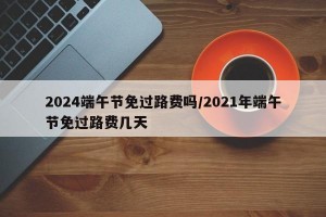 2024端午节免过路费吗/2021年端午节免过路费几天