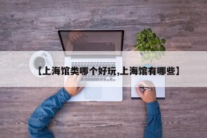 【上海馆类哪个好玩,上海馆有哪些】