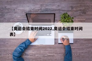 【奥运会结束时间2022,奥运会结束时间表】