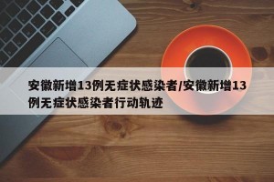 安徽新增13例无症状感染者/安徽新增13例无症状感染者行动轨迹