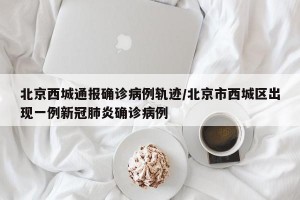 北京西城通报确诊病例轨迹/北京市西城区出现一例新冠肺炎确诊病例