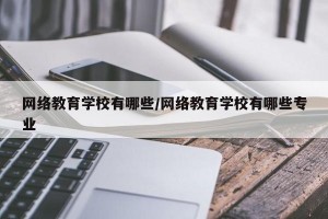 网络教育学校有哪些/网络教育学校有哪些专业