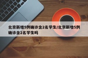 北京新增5例确诊含2名学生/北京新增5例确诊含2名学生吗