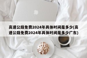 高速公路免费2024年具体时间是多少(高速公路免费2024年具体时间是多少广东)