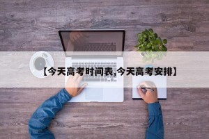【今天高考时间表,今天高考安排】