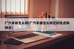广汽丰田怎么样(广汽丰田怎么样它的优点和缺点)