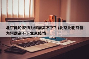 北京此轮疫情为何居高不下？/北京此轮疫情为何居高不下北京疫情