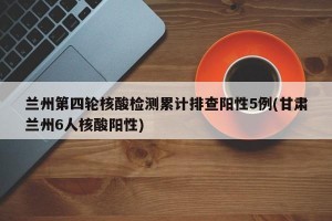 兰州第四轮核酸检测累计排查阳性5例(甘肃兰州6人核酸阳性)