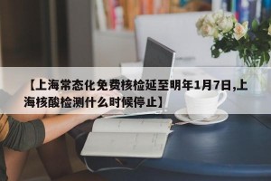 【上海常态化免费核检延至明年1月7日,上海核酸检测什么时候停止】
