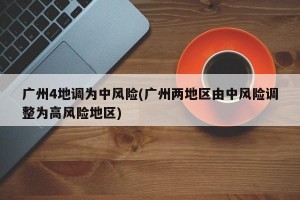 广州4地调为中风险(广州两地区由中风险调整为高风险地区)