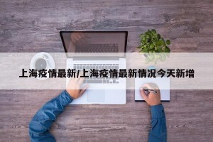 上海疫情最新/上海疫情最新情况今天新增