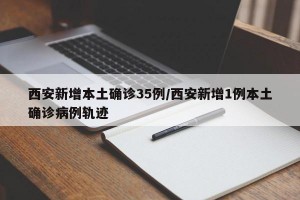西安新增本土确诊35例/西安新增1例本土确诊病例轨迹