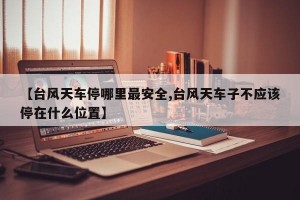 【台风天车停哪里最安全,台风天车子不应该停在什么位置】