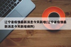 辽宁省疫情最新消息今天新增(辽宁省疫情最新消息今天新增病例)