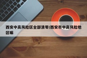 西安中高风险区全部清零/西安市中高风险地区嘛