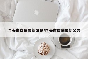 包头市疫情最新消息/包头市疫情最新公告