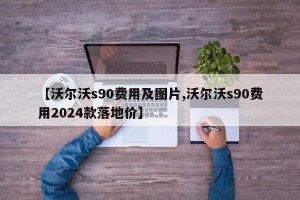 【沃尔沃s90费用及图片,沃尔沃s90费用2024款落地价】
