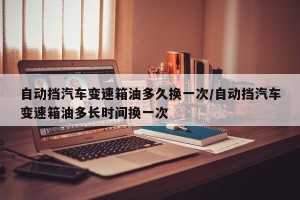自动挡汽车变速箱油多久换一次/自动挡汽车变速箱油多长时间换一次