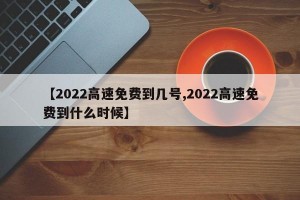 【2022高速免费到几号,2022高速免费到什么时候】