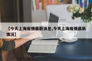 【今天上海疫情最新消息,今天上海疫情最新情况】
